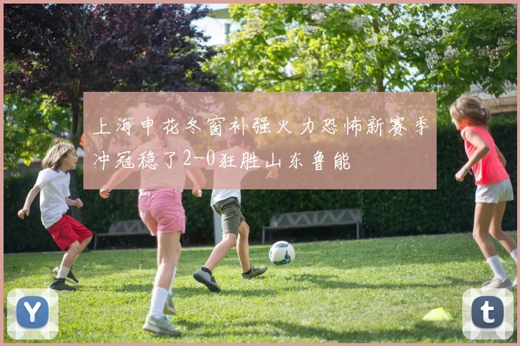上海申花冬窗补强火力恐怖新赛季冲冠稳了2-0狂胜山东鲁能