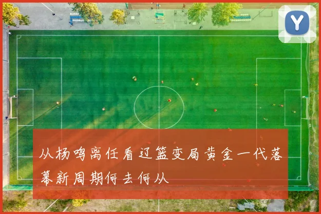 从杨鸣离任看辽篮变局黄金一代落幕新周期何去何从