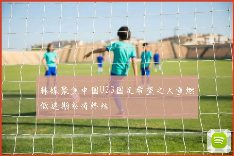 韩媒聚焦中国U23国足希望之火重燃低迷期或将终结