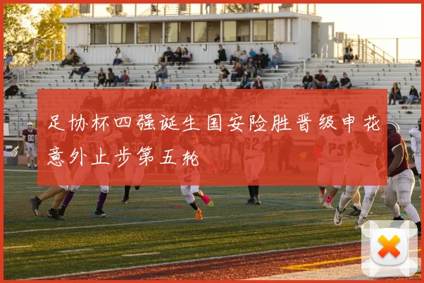 足协杯四强诞生国安险胜晋级申花意外止步第五轮