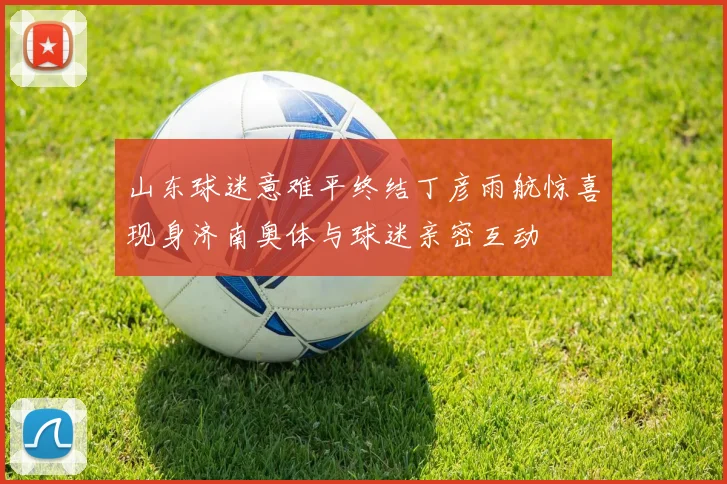 山东球迷意难平终结丁彦雨航惊喜现身济南奥体与球迷亲密互动