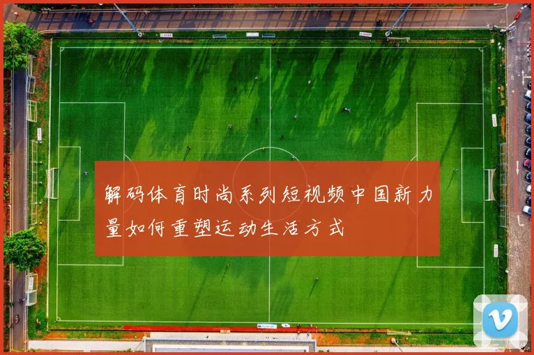 解码体育时尚系列短视频中国新力量如何重塑运动生活方式