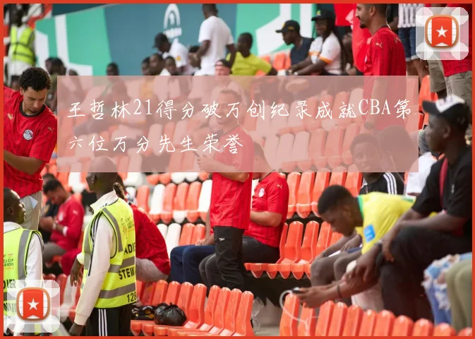 王哲林21得分破万创纪录成就CBA第六位万分先生荣誉