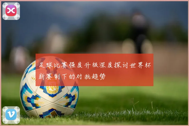 足球比赛强度升级深度探讨世界杯新赛制下的对抗趋势