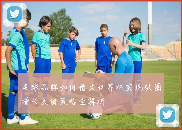 足球品牌如何借力世界杯实现破圈增长关键策略全解析