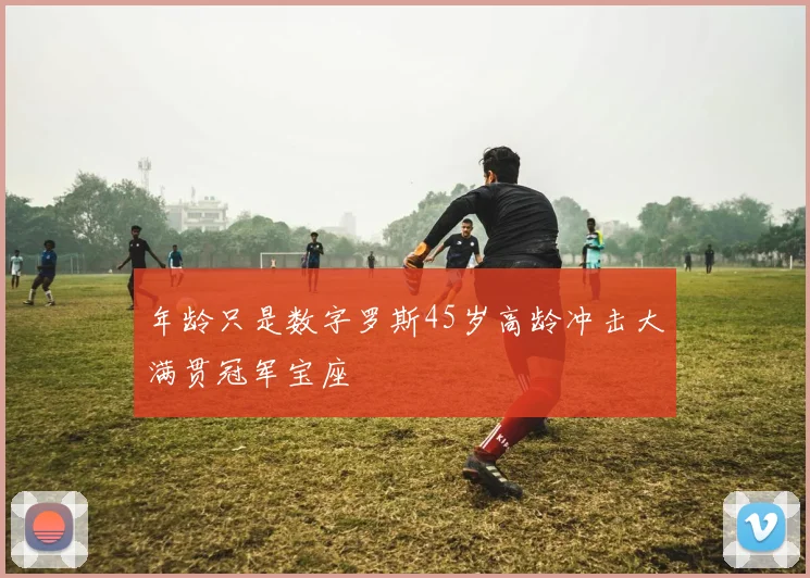 年龄只是数字罗斯45岁高龄冲击大满贯冠军宝座