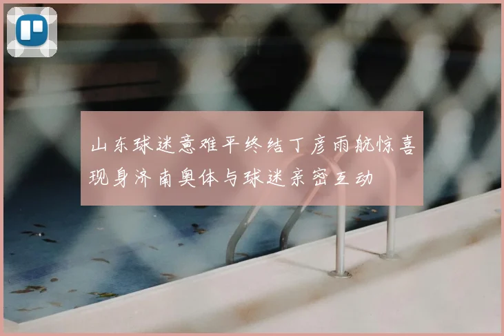 山东球迷意难平终结丁彦雨航惊喜现身济南奥体与球迷亲密互动