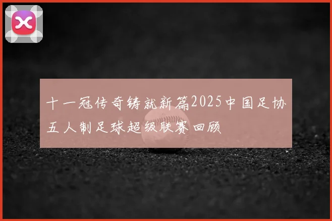 十一冠传奇铸就新篇2025中国足协五人制足球超级联赛回顾