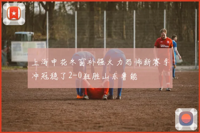 上海申花冬窗补强火力恐怖新赛季冲冠稳了2-0狂胜山东鲁能