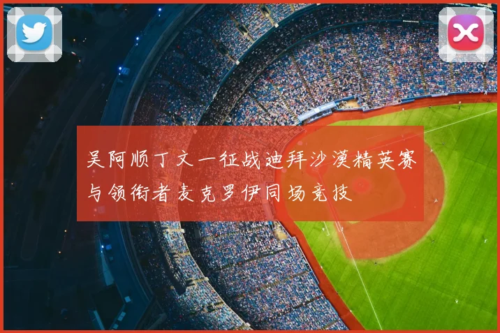 吴阿顺丁文一征战迪拜沙漠精英赛与领衔者麦克罗伊同场竞技